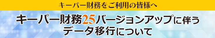 キーパー財務をご利用の皆様へ キーパー財務25バージョンアップに伴うデータ移行について